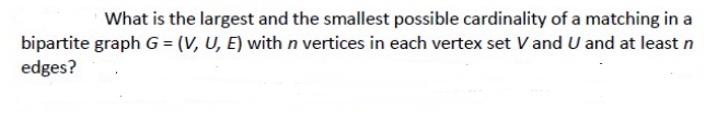 What is the largest and the smallest possible cardinality of a matching in a
bipartite graph G = (V, U, E) with n vertices in each vertex set V and U and at least n
edges?