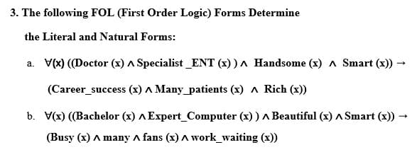 3. The following FOL (First Order Logic) Forms Determine
the Literal and Natural Forms:
a. V(x) ((Doctor (x) A Specialist_ENT (x))^ Handsome (x) Smart (x)) -
→
(Career_success (x) A Many patients (x) ^ Rich (x))
b. V(x) ((Bachelor (x) A Expert_Computer (x)) A Beautiful (x) ^ Smart (x))
(Busy (x) A many A fans (x) A work_waiting (x))
→