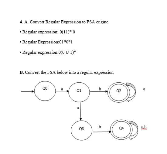 4. A. Convert Regular Expression to FSA engine!
• Regular expression: 0(11)* 0
• Regular Expression:01*0*1
• Regular expression:0(0 U 1)*
B. Convert the FSA below into a regular expression
8
QO
a
a
00
Q3
b
Q2
a
3