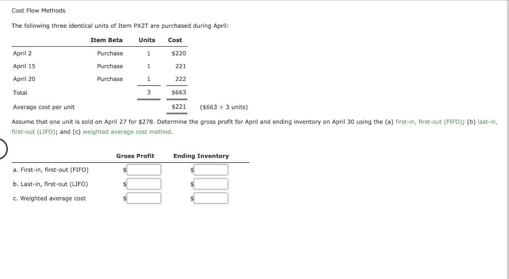 Cost Flow Methods
The following three identical units of Item PX2T are purchased during April:
Cost
April 2
April 15
April 20
Total
Item Beta
$220
221
222
$663
Average cost per unit
$221 ($663+ 3 units)
Assume that one unit is sold on April 27 for $278. Determine the gross profit for April and ending inventory on April 30 using the (a) first-in, first-out (FIFO); (b) last-in,
first-out (LIFO); and (c) weighted average cost method.
a. First-in, first-out (FIFO)
b. Last-in, first-out (LIFO)
c. Weighted average cost
Purchase
Purchase
Purchase
Units
$
$
1
Gross Profit
$
1
1
3
Ending Inventory
$
$
$