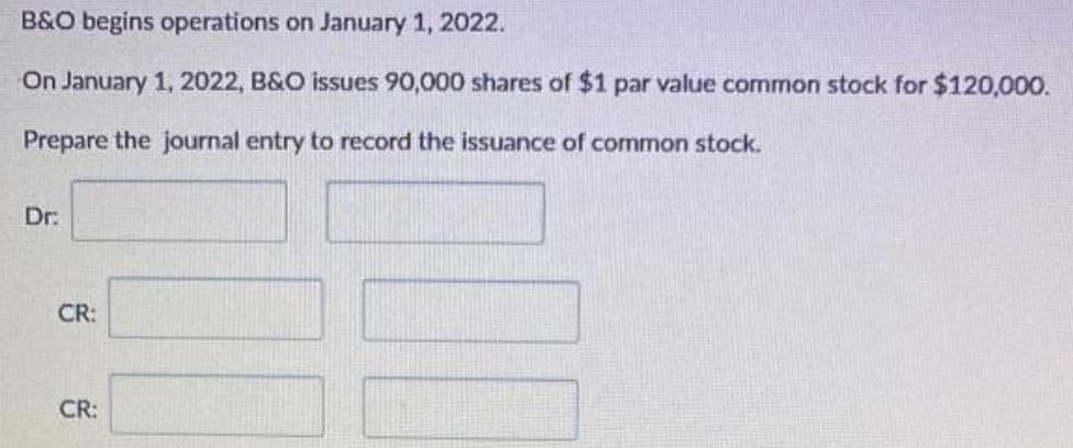 B&O begins operations on January 1, 2022.
On January 1, 2022, B&O issues 90,000 shares of $1 par value common stock for $120,000.
Prepare the journal entry to record the issuance of common stock.
Dr:
CR:
CR: