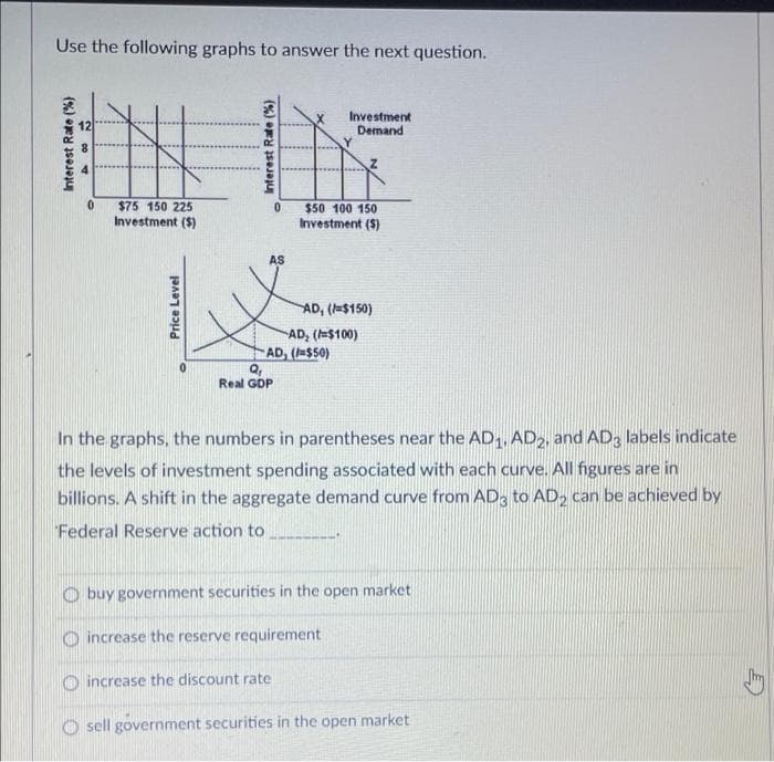 Use the following graphs to answer the next question.
12
0
$75 150 225
Investment ($)
Price Level
0
AS
0
Q₁
Real GDP
Investment
Demand
$50 100 150
Investment ($)
AD, ($50)
increase the discount rate
AD, (=$150)
AD, (=$100)
In the graphs, the numbers in parentheses near the AD1, AD2, and AD3 labels indicate
the levels of investment spending associated with each curve. All figures are in
billions. A shift in the aggregate demand curve from AD3 to AD₂ can be achieved by
Federal Reserve action to
buy government securities in the open market
increase the reserve requirement
Osell government securities in the open market