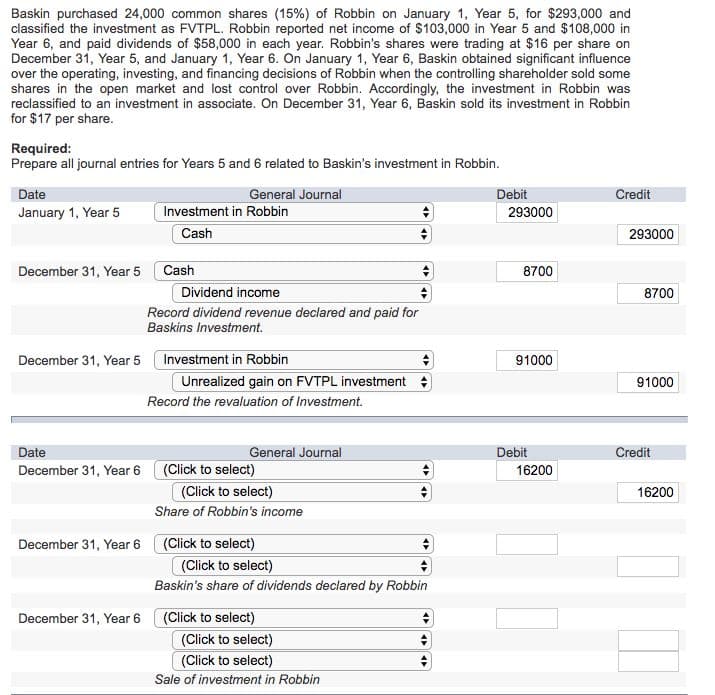 Baskin purchased 24,000 common shares (15%) of Robbin on January 1, Year 5, for $293,000 and
classified the investment as FVTPL. Robbin reported net income of $103,000 in Year 5 and $108,000 in
Year 6, and paid dividends of $58,000 in each year. Robbin's shares were trading at $16 per share on
December 31, Year 5, and January 1, Year 6. On January 1, Year 6, Baskin obtained significant influence
over the operating, investing, and financing decisions of Robbin when the controlling shareholder sold some
shares in the open market and lost control over Robbin. Accordingly, the investment in Robbin was
reclassified to an investment in associate. On December 31, Year 6, Baskin sold its investment in Robbin
for $17 per share.
Required:
Prepare all journal entries for Years 5 and 6 related to Baskin's investment in Robbin.
Date
January 1, Year 5
December 31, Year 5
December 31, Year 5
Date
December 31, Year 6
December 31, Year 6
December 31, Year 6
General Journal
Investment in Robbin
Cash
Cash
Dividend income
Record dividend revenue declared and paid for
Baskins Investment.
Investment in Robbin
Unrealized gain on FVTPL investment
Record the revaluation of Investment.
General Journal
(Click to select)
(Click to select)
Share of Robbin's income
(Click to select)
(Click to select)
Baskin's share of dividends declared by Robbin
(Click to select)
(Click to select)
(Click to select)
Sale of investment in Robbin
Debit
293000
8700
91000
Debit
16200
Credit
293000
8700
91000
Credit
16200