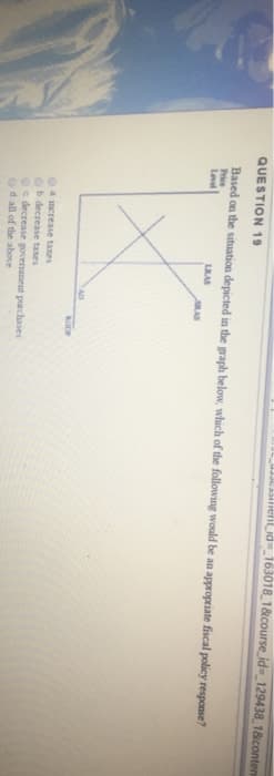 QUESTION 19
Based on the situation depicted in the graph below, which of the following would be an appropriate fiscal policy response?
Price
Level
LRAS
AD
ent_id=163018_1&course_id=_129438_1&contem
a increase taxes
Ob decrease taxes
c decrease government purchases
d all of the above