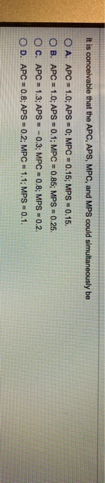 It is conceivable that the APC, APS, MPC, and MPS could simultaneously be
A. APC 1.0; APS= 0; MPC= 0.15; MPS= 0.15.
OB. APC= 1.0; APS= 0.1; MPC = 0.85; MPS = 0.25.
OC. APC= 1.3; APS - 0.3; MPC = 0.8; MPS = 0.2.
OD. APC 0.8; APS= 0.2; MPC = 1.1; MPS = 0.1.