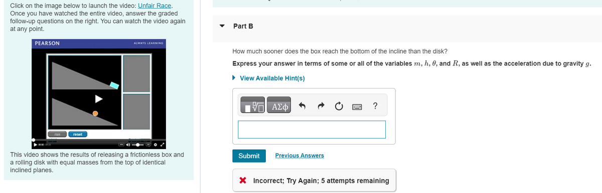 Click on the image below to launch the video: Unfair Race.
Once you have watched the entire video, answer the graded
follow-up questions on the right. You can watch the video again
at any point.
PEARSON
reset
ALWAYS LEARNING
This video shows the results of releasing a frictionless box and
a rolling disk with equal masses from the top of identical
inclined planes.
Part B
How much sooner does the box reach the bottom of the incline than the disk?
Express your answer in terms of some or all of the variables m, h, 0, and R, as well as the acceleration due to gravity g.
► View Available Hint(s)
ΨΗ ΑΣΦ/Φ
Submit
Previous Answers
?
X Incorrect; Try Again; 5 attempts remaining