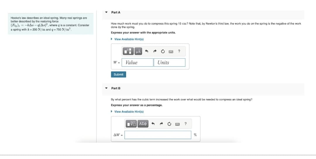 Hooke's law describes an ideal spring. Many real springs are
better described by the restoring force
(FSp), -kAs-q(As), where g is a constant. Consider
a spring with k = 200 N/m and q = 750 N/m³.
▼
Part A
How much work must you do to compress this spring 15 cm? Note that, by Newton's third law, the work you do on the spring is the negative of the work
done by the spring.
Express your answer with the appropriate units.
▸ View Available Hint(s)
Submit
W = Value
▾ Part B
0!
HÅ
ᎪᎳ .
Units
By what percent has the cubic term increased the work over what would be needed to compress an ideal spring?
Express your answer as a percentage.
▸ View Available Hint(s)
ΠΫΕΙ ΑΣΦ
?
→
?
%