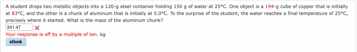 A student drops two metallic objects into a 120-g steel container holding 150 g of water at 25°C. One object is a 194-g cube of copper that is initially
at 83°C, and the other is a chunk of aluminum that is initially at 5.0°C. To the surprise of the student, the water reaches a final temperature of 25°C,
precisely where it started. What is the mass of the aluminum chunk?
241.47
Your response is off by a multiple of ten. kg
eBook