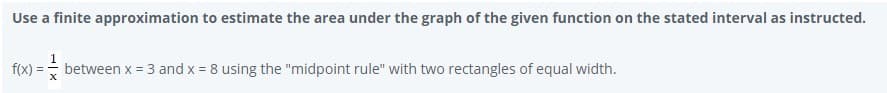 Use a finite approximation to estimate the area under the graph of the given function on the stated interval as instructed.
f(x) =
between x = 3 and x = 8 using the "midpoint rule" with two rectangles of equal width.
