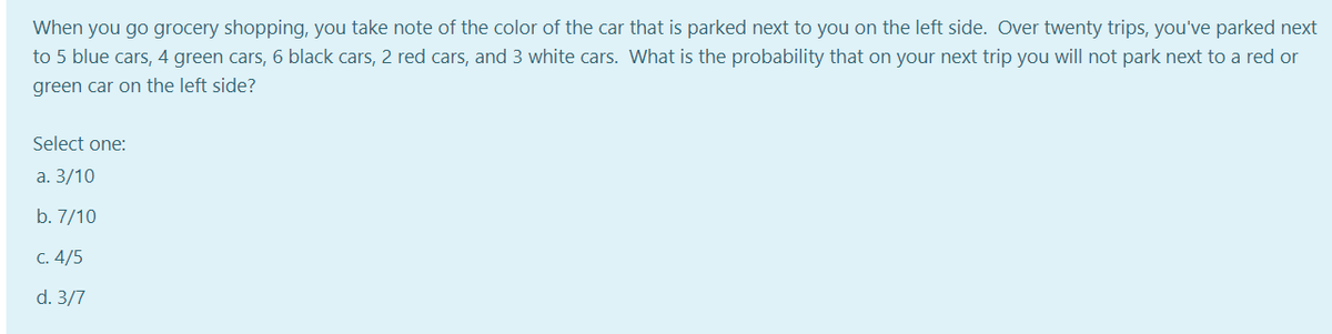 When you go grocery shopping, you take note of the color of the car that is parked next to you on the left side. Over twenty trips, you've parked next
to 5 blue cars, 4 green cars, 6 black cars, 2 red cars, and 3 white cars. What is the probability that on your next trip you will not park next to a red or
green car on the left side?
Select one:
а. 3/10
b. 7/10
C. 4/5
d. 3/7
