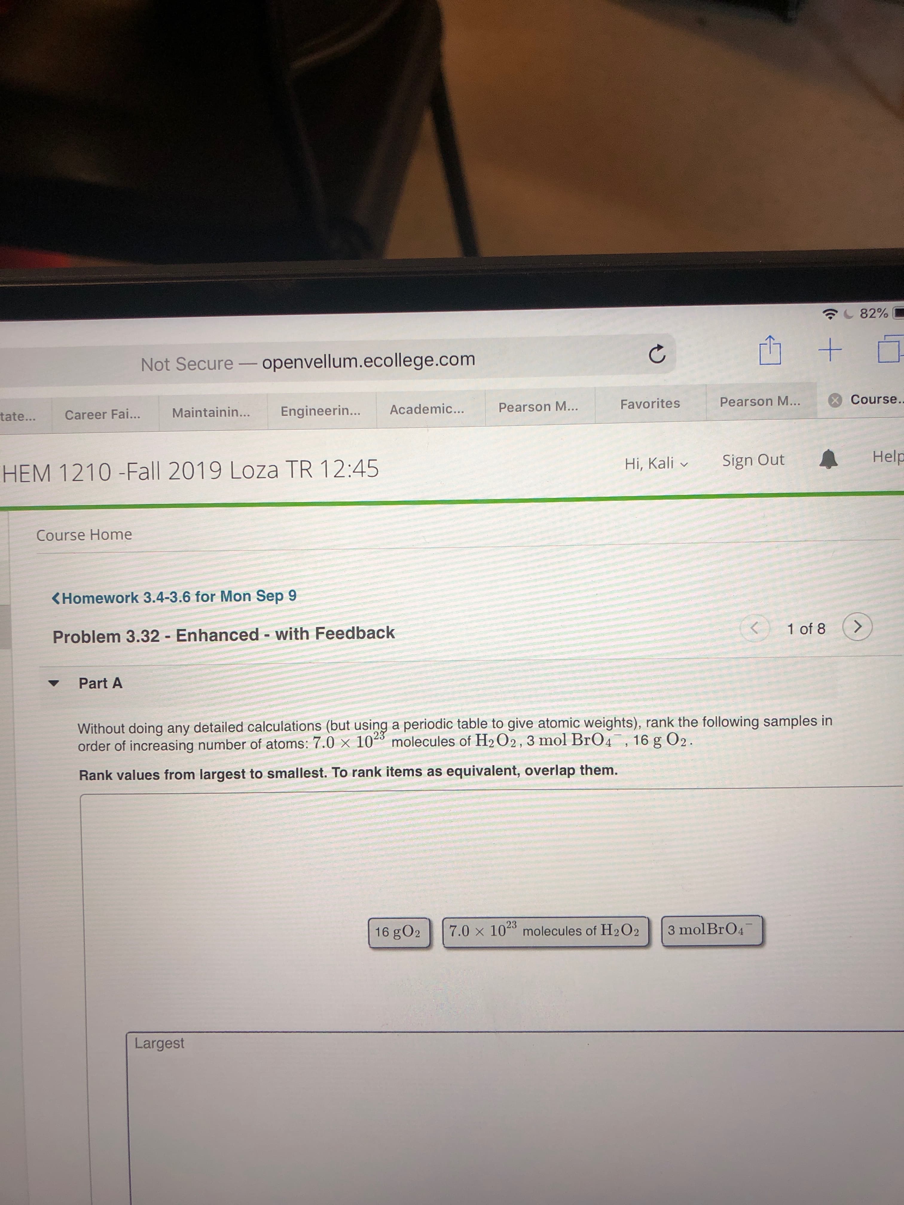 82%
Not Secure -openvellum.ecollege.com
Course..
Pearson M...
Favorites
Pearson M...
Academic...
Engineerin...
Maintainin...
tate...
Career Fai...
Help
Sign Out
Hi, Kali
HEM 1210 -Fall 2019 Loza TR 12:45
Course Home
<Homework 3.4-3.6 for Mon Sep 9
1 of 8
Problem 3.32 Enhanced with Feedback
Part A
Without doing any detailed calculations (but using a periodic table to give atomic weights), rank the following samples in
order of increasing number of atoms: 7.0 x 10 molecules of H2 O2, 3 mol BrO4, 16 g O2.
23
Rank values from largest to smallest. To rank items as equivalent, overlap them.
3 mol BrO4
7.0 x 102 molecules of H2O2
16 gO2
Largest
