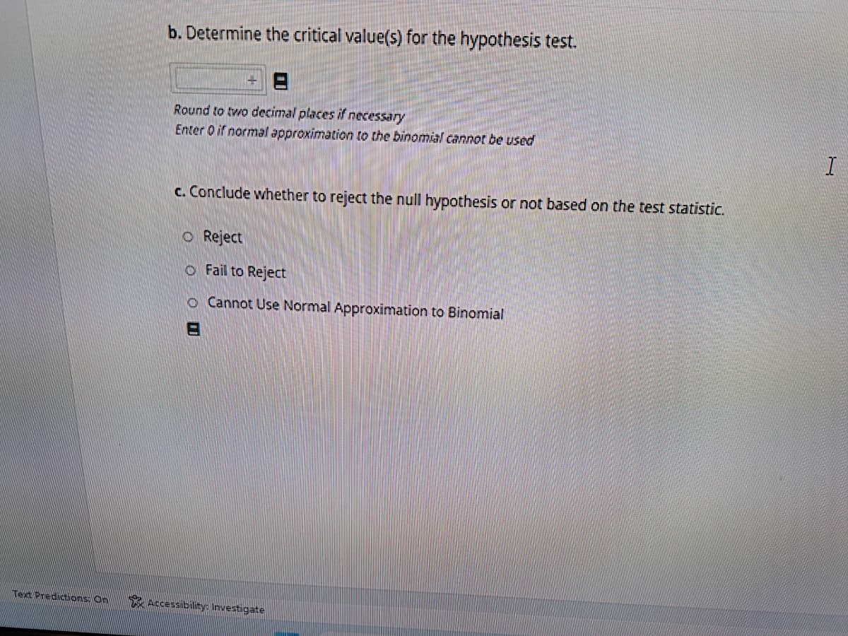 Text Predictions. On
b. Determine the critical value(s) for the hypothesis test.
Round to two decimal places if necessary
Enter 0 if normal approximation to the binomial cannot be used
c. Conclude whether to reject the null hypothesis or not based on the test statistic.
Reject
Fail to Reject
O Cannot Use Normal Approximation to Binomial
Accessibility: Investigate
I