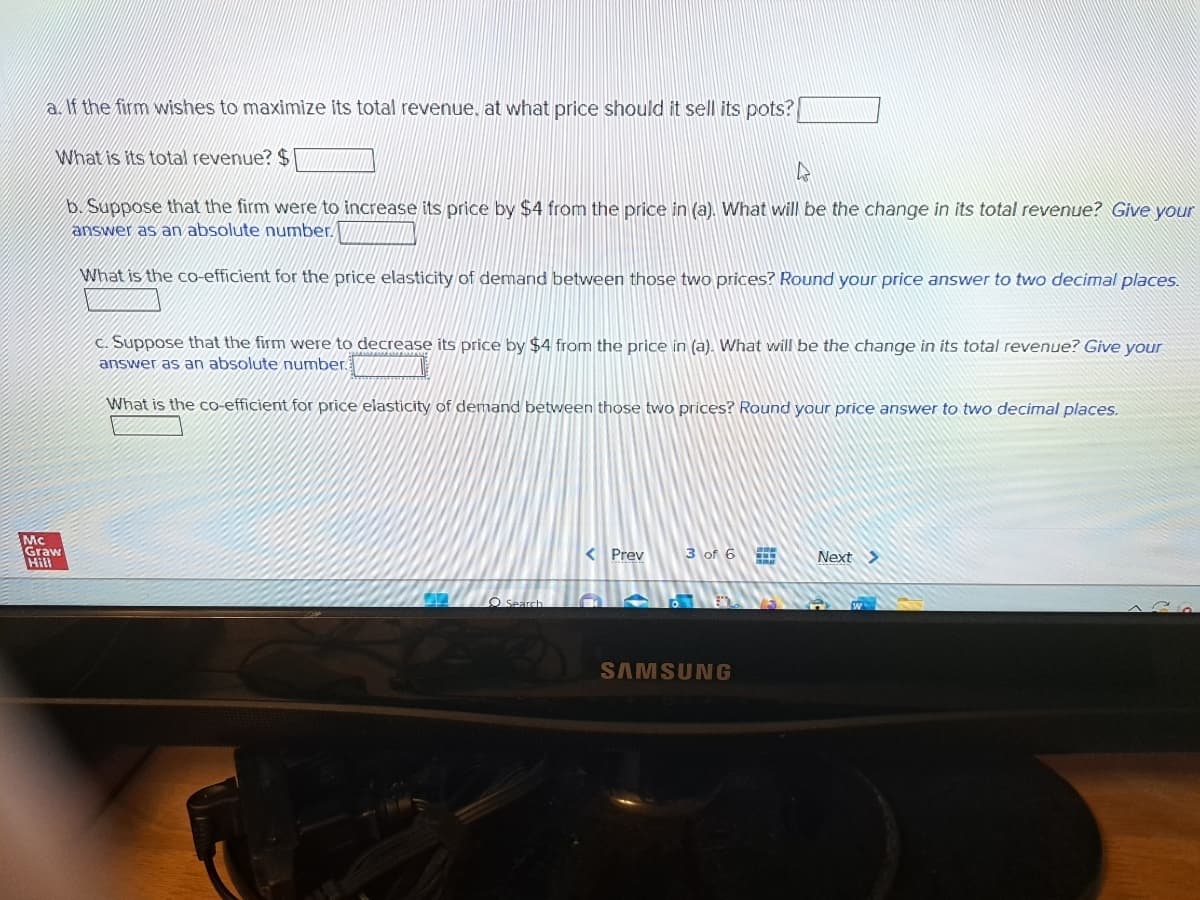 a. If the firm wishes to maximize its total revenue. at what price should it sell its pots?
What is its total revenue? $
Mc
Graw
Hill
4
b. Suppose that the firm were to increase its price by $4 from the price in (a). What will be the change in its total revenue? Give your
answer as an absolute number.
What is the co-efficient for the price elasticity of demand between those two prices? Round your price answer to two decimal places.
c. Suppose that the firm were to decrease its price by $4 from the price in (a). What will be the change in its total revenue? Give your
answer as an absolute number.
What is the co-efficient for price elasticity of demand between those two prices? Round your price answer to two decimal places.
O Search
< Prev
C
3 of 6
8.D
SAMSUNG
Next >