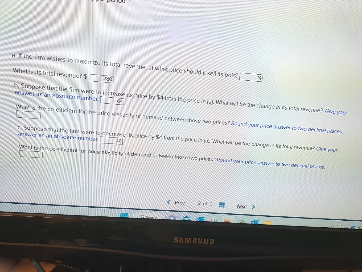 a. If the firm wishes to maximize its total revenue, at what price should it sell its pots?
What is its total revenue? $
280
b. Suppose that the firm were to increase its price by $4 from the price in (a). What will be the change in its total revenue? Give your
answer as an absolute number.
64
What is the co-efficient for the price elasticity of demand between those two prices? Round your price answer to two decimal places.
c. Suppose that the firm were to decrease its price by $4 from the price in (a). What will be the change in its total revenue? Give your
answer as an absolute number.
40
What is the co-efficient for price elasticity of demand between those two prices? Round your price answer to two decimal places.
Prev
3 of 6
14
SAMSUNG
Next >