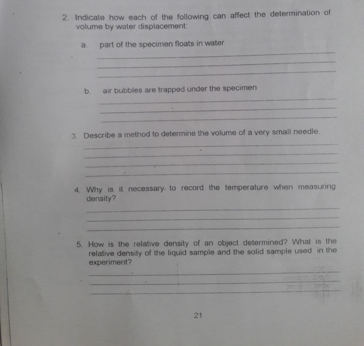 2. Indicate how each of the following can affect the determination of
volume by water displacement:
a.
part of the specimen floats in water
b.
air bubbles are trapped under the specimen
3. Describe a method to determine the volume of a very small needle.
4. Why is it necessary. to record the temperature when measuring
density?
5. How is the relative density of an object determined? What is the
relative density of the liquid sample and the solid sample used in the
experiment?
21
