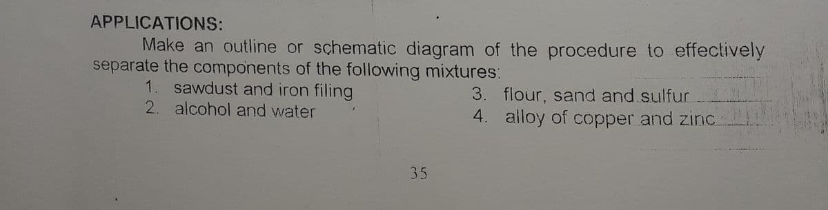 APPLICATIONS:
Make an outline or schematic diagram of the procedure to effectively
separate the components of the following mixtures:
1. sawdust and iron filing
2. alcohol and water
3. flour, sand and sulfur.
4. alloy of copper and zinc
35
