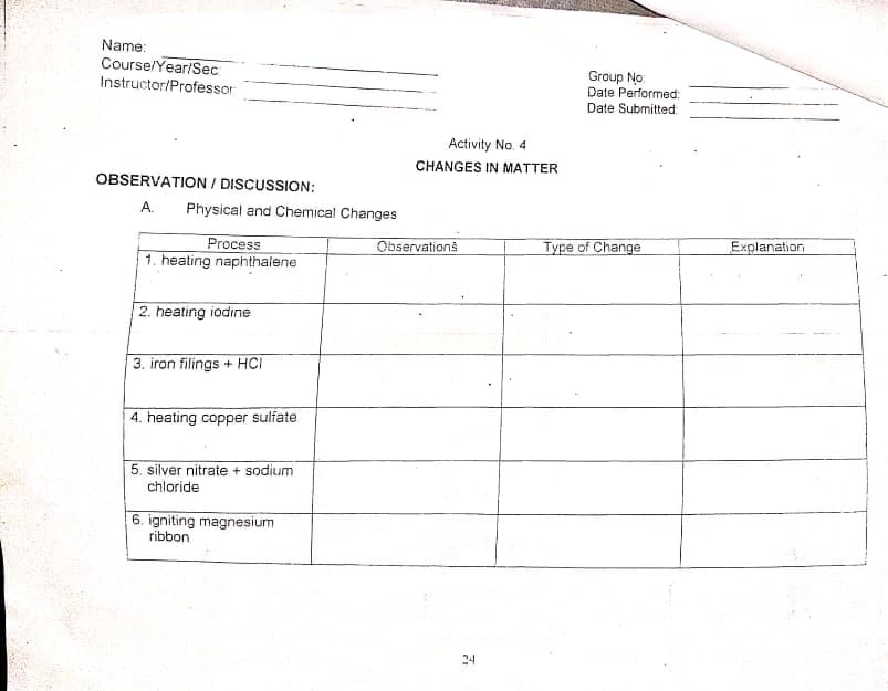 Name:
Course/Year/Sec
Instructor/Professor
Group No:
Date Performed:
Date Submitted:
Activity No. 4
CHANGES IN MATTER
OBSERVATION / DISCUSSION:
A.
Physical and Chemical Changes
Process
1. heating naphthalene
Observations
Type of Change
Explanation
2. heating iodine
3. iron filings + HCI
4. heating copper sulfate
5. silver nitrate + sodium
chloride
6. igniting magnesium
ribbon
24
