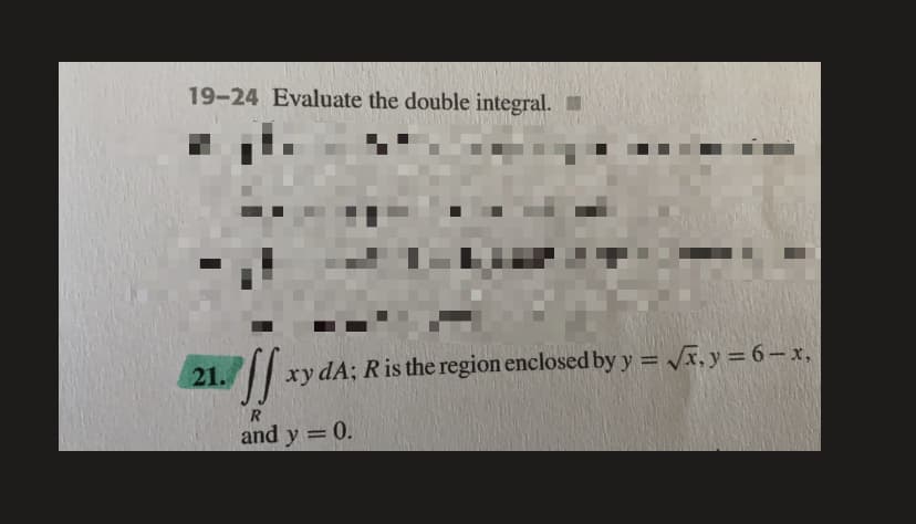 19-24 Evaluate the double integral.
21.
xy dA; Ris the region enclosed by y = x, y = 6-x,
%3D
and y = 0.
%3D
