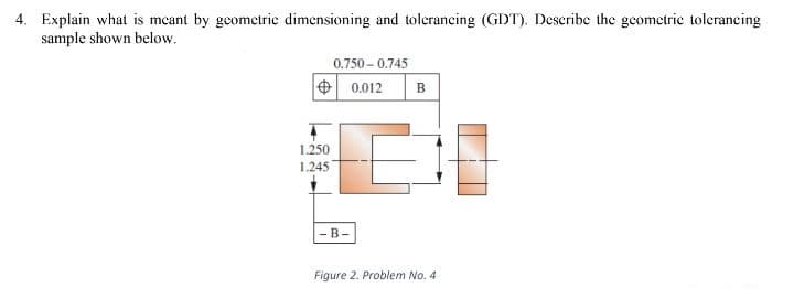 4. Explain what is mcant by geometric dimensioning and tolerancing (GDT). Deseribe the geometrie tolerancing
sample shown below.
0.750 - 0.745
+ 0.012
в
1.250
1.245
-B-
Figure 2. Problem No. 4
