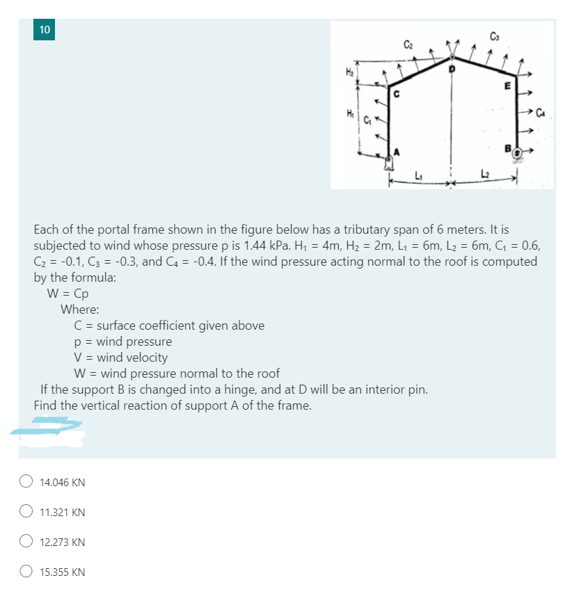 10
C2
Ha
L2
Each of the portal frame shown in the figure below has a tributary span of 6 meters. It is
subjected to wind whose pressure p is 1.44 kPa. H, = 4m, H2 = 2m, L1 = 6m, L2 = 6m, C, = 0.6,
C2 = -0.1, C3 = -0.3, and C4 = -0.4. If the wind pressure acting normal to the roof is computed
by the formula:
W = Cp
Where:
C = surface coefficient given above
p = wind pressure
V = wind velocity
W = wind pressure normal to the roof
If the support B is changed into a hinge, and at D will be an interior pin.
Find the vertical reaction of support A of the frame.
O 14.046 KN
O 11.321 KN
12.273 KN
O 15.355 KN
B.
