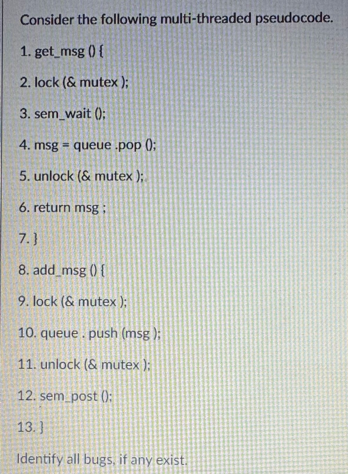 Consider the following multi-threaded pseudocode.
1. get_msg () {
2. lock (& mutex);
3. sem_wait();
4. msg = queue .pop();
5. unlock (& mutex);
6. return msg;
7.}
8. add_msg () {
9. lock (& mutex);
10. queue. push (msg);
11. unlock (& mutex);
12. sem_post();
13.]
Identify all bugs, if any exist.