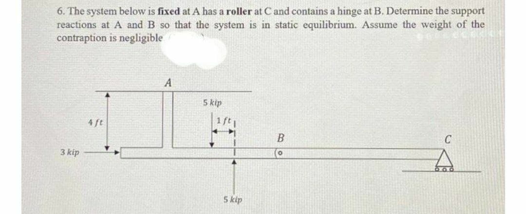 6. The system below is fixed at A has a roller at C and contains a hinge at B. Determine the support
reactions at A and B so that the system is in static equilibrium. Assume the weight of the
contraption is negligible
A
5 kip
1ft
4 ft
C
3 kip
5 kip
