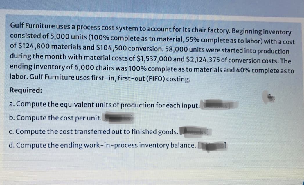 Gulf Furniture uses a process cost system to account for its chair factory. Beginning inventory
consisted of 5,000 units (100% complete as to material, 55% complete as to labor) with a cost
of $124,800 materials and $104,500 conversion. 58,000 units were started into production
during the month with material costs of $1,537,000 and $2,124,375 of conversion costs. The
ending inventory of 6,000 chairs was 100% complete as to materials and 40% complete as to
labor. Gulf Furniture uses first-in, first-out (FIFO) costing.
Required:
a. Compute the equivalent units of production for each input.
b. Compute the cost per unit.
c. Compute the cost transferred out to finished goods.
d. Compute the ending work-in-process inventory balance.
