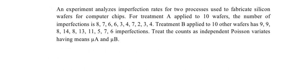 An experiment analyzes imperfection rates for two processes used to fabricate silicon
wafers for computer chips. For treatment A applied to 10 wafers, the number of
imperfections is 8, 7, 6, 6, 3, 4, 7, 2, 3, 4. Treatment B applied to 10 other wafers has 9, 9,
8, 14, 8, 13, 11, 5, 7, 6 imperfections. Treat the counts as independent Poisson variates
having means µA and µB.
