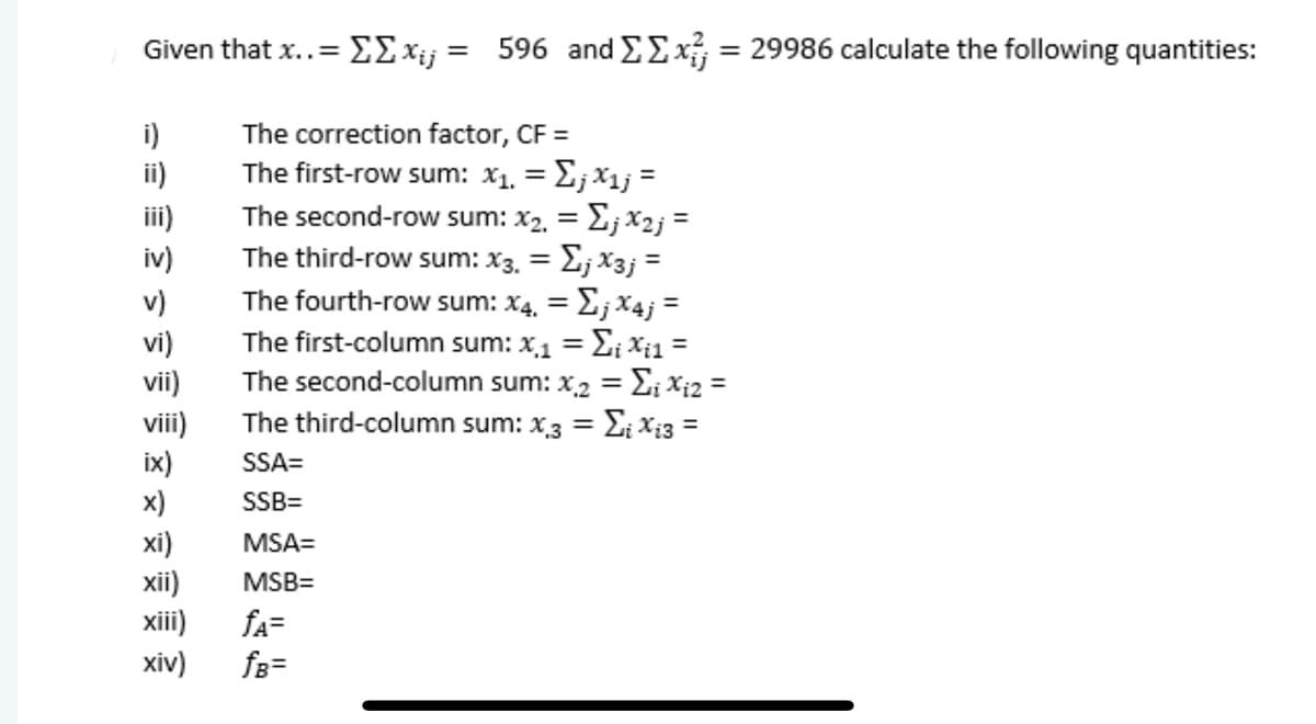 Given that x..=E£xij = 596 and EEx = 29986 calculate the following quantities:
i)
The correction factor, CF =
The first-row sum: x1. = E; x1j =
The second-row sum: x2, = E; x2j =
The third-row sum: x3. = E; X3j =
The fourth-row sum: x4, = E; x4j =
The first-column sum: x1 = E; xi1 =
The second-column sum: x2 = E; Xi2 =
The third-column sum: x3 = Ei Xi3 =
ii)
ii)
iv)
v)
%3D
vi)
vii)
vii)
ix)
%3D
%3D
SSA=
x)
SSB=
xi)
xii)
xiii)
хiv)
MSA=
MSB=
fA=
fs=
