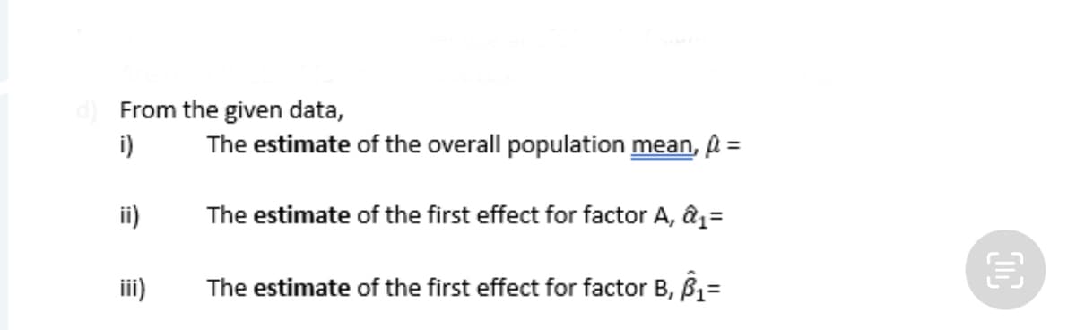 From the given data,
i)
The estimate of the overall population mean, A =
ii)
The estimate of the first effect for factor A, âz=
iii)
The estimate of the first effect for factor B, B=
