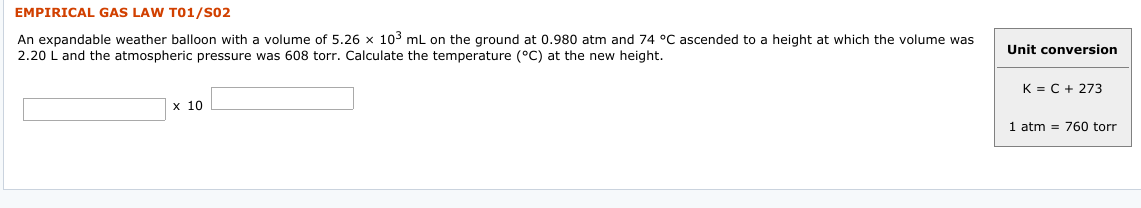 EMPIRICAL GAS LAW TO1/S02
An expandable weather balloon with a volume of 5.26 x 103 mL on the ground at 0.980 atm and 74 °C ascended to a height at which the volume was
2.20 L and the atmospheric pressure was 608 torr. Calculate the temperature (°C) at the new height.
Unit conversion
K = C + 273
х 10
atm = 760 torr
1
