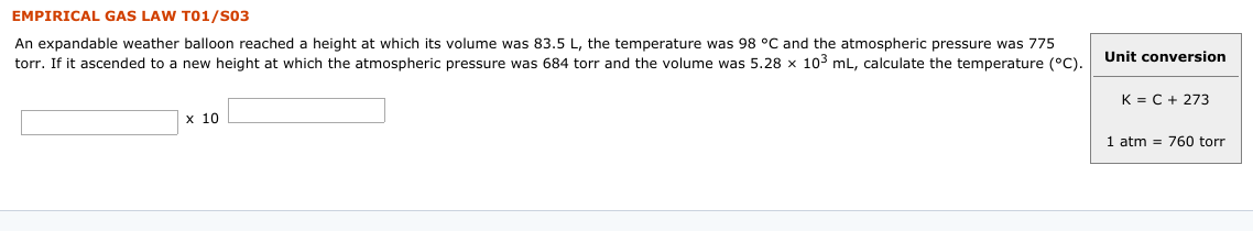 EMPIRICAL GAS LAW TO1/S03
An expandable weather balloon reached a height at which its volume was 83.5 L, the temperature was 98 °C and the atmospheric pressure was 775
torr. If it ascended to a new height at which the atmospheric pressure was 684 torr and the volume was 5.28 x 103 mL, calculate the temperature (°).
Unit conversion
K = C + 273
х 10
1 atm = 760 torr
