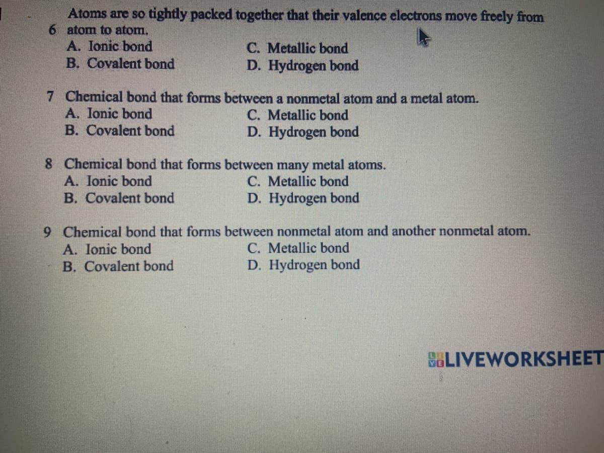 Atoms are so tightly packed together that their valence electrons move freely from
6 atom to atom.
A. Ionic bond
B. Covalent bond
C. Metallic bond
D. Hydrogen bond
7 Chemical bond that forms between a nonmetal atom and a metal atom.
A. lonic bond
C. Metallic bond
B. Covalent bond
D. Hydrogen bond
8 Chemical bond that forms between many metal atoms.
A. Ionic bond
C. Metallic bond
B. Covalent bond
D. Hydrogen bond
9 Chemical bond that forms between nonmetal atom and another nonmetal atom.
A. Ionic bond
C. Metallic bond
B. Covalent bond
D. Hydrogen bond
BLIVEWORKSHEET