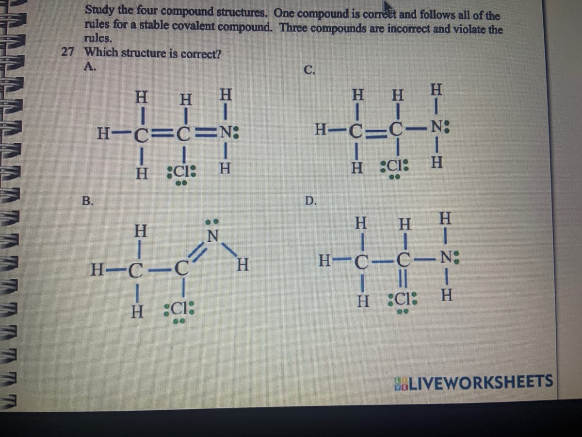 ΔΛΛΛΛΛΛΛΛ
Study the four compound structures. One compound is correct and follows all of the
rules for a stable covalent compound. Three compounds are incorrect and violate the
rules.
27 Which structure is correct?
Α.
Β.
Η
Η
1-2-1
Η
H=C=C
|
H_%Cl:
Η
H=C=C=N
|
H CI:
=
I
II
H
Η
C.
Η Η
ΤΙ
H-C-C-N
D.
|
H :CI:
Η Η
|
II
H
|
Η
|
H
|
H=C=C-N
||
CI
Η
|
H
BLIVEWORKSHEETS