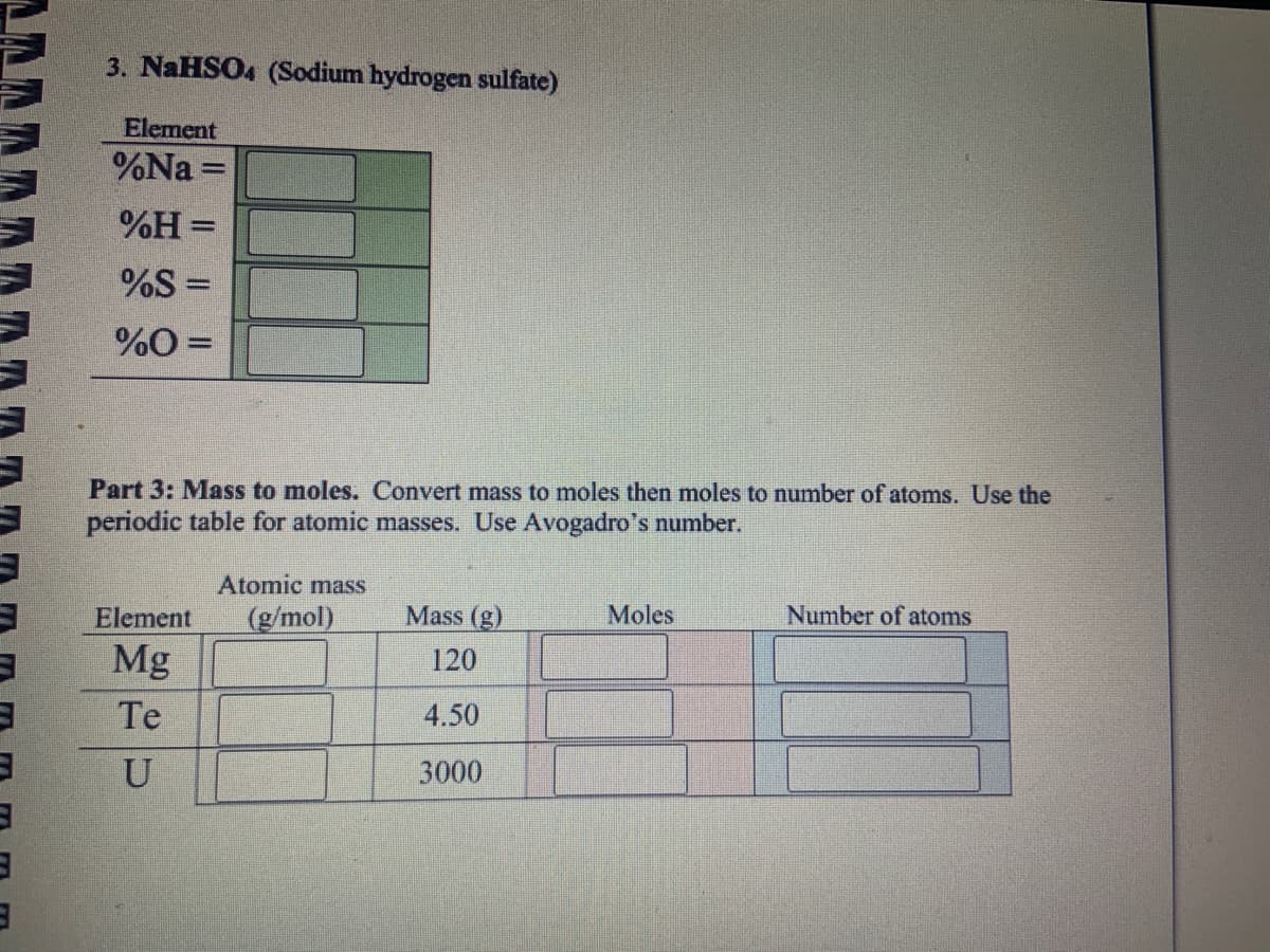 3
3
3
3. NaHSO4 (Sodium hydrogen sulfate)
Element
%Na=
%H=
%S =
%0 =
Par Mass to moles. Convert mass to moles then moles to number of atoms. Use the
periodic table for atomic masses. Use Avogadro's number.
Atomic mass
Element (g/mol)
Mg
Te
U
Mass (g)
120
4.50
3000
Moles
Number of atoms