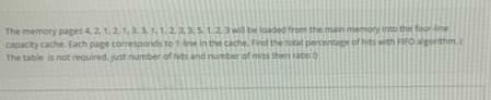 The memory pages 4 2 1,2.1, 31,1.2235123 wil be loaded from the man meniony into the four-ine
capacity cache. Each page corresponds tot ine in the cache. Find the total percentag of hits with FIFO agorthm
The table is not required. just number of hts and number of mss then tabe
