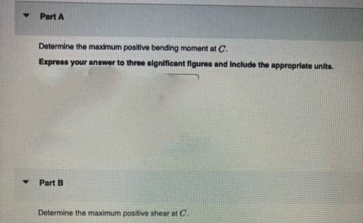 Part A
Determine the maximum positive bending moment at C.
Express your answer to three significant figures and Include the appropriate units.
Part B
Determine the maximum positive shear at C.
