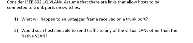 Consider IEEE 802.1Q VLANS. Assume that there are links that allow hosts to be
connected to trunk ports on switches.
1) What will happen to an untagged frame received on a trunk port?
2) Would such hosts be able to send traffic to any of the virtual LANS other than the
Native VLAN?
