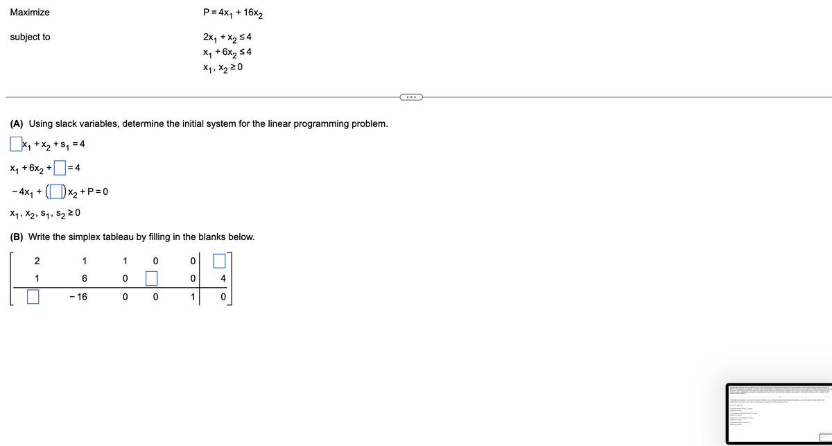 Maximize
subject to
(A) Using slack variables, determine the initial system for the linear programming problem.
x₁ + x₂ + S₁ = 4
= 4
2
1
X₁ + 6x2 +
- 4x₁ +
X₁, X2, S₁, S₂ 20
(B) Write the simplex tableau by filling in the blanks below.
x₂ + P=0
1
6
- 16
1
0
0 0
0
P = 4x₁ + 16x2
2x₁ + x₂ ≤4
x₁ + 6x₂ ≤4
X1, X₂ 20
0
0
1
4
0