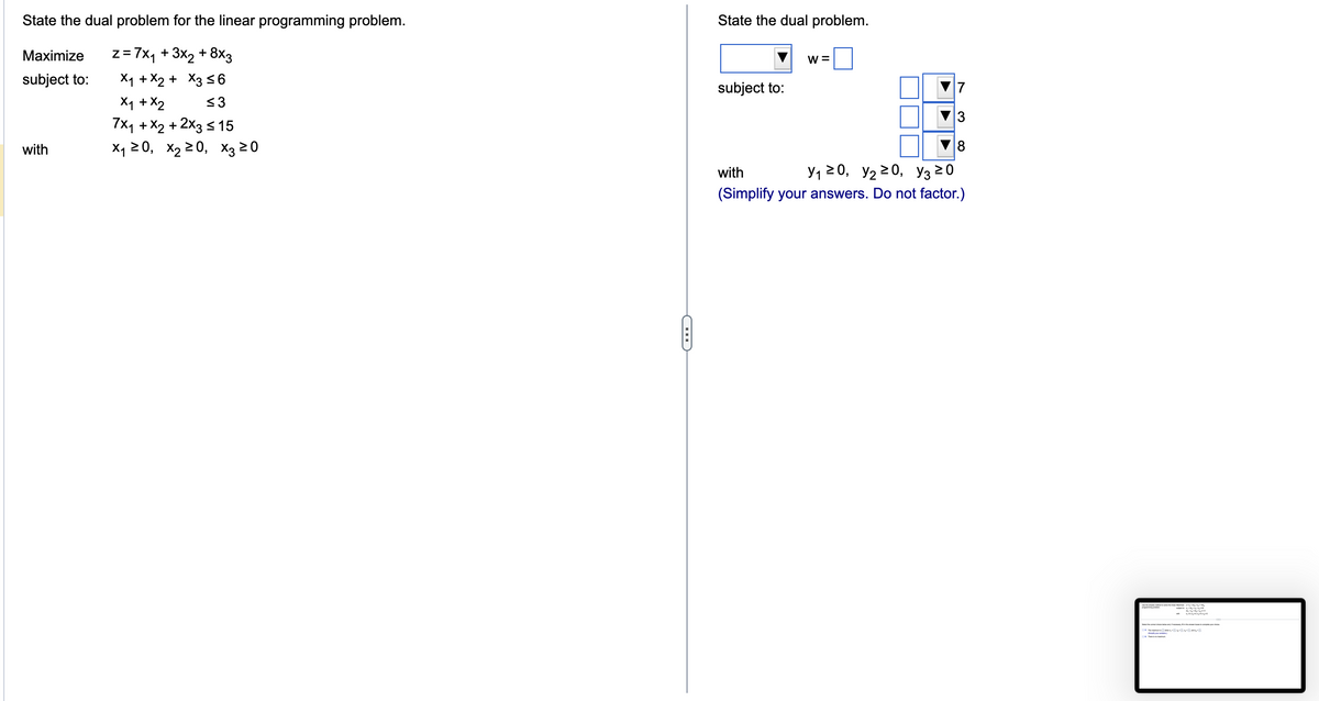 State the dual problem for the linear programming problem.
z = 7x₁ + 3x₂ + 8x3
X₁ + x2 + x3 ≤6
x₁ + x2
≤3
7x₁ + x2 + 2x3 ≤ 15
X₁20, X₂20, X3 20
Maximize
subject to:
with
C
State the dual problem.
subject to:
W =
3
8
with
Y₁20, Y₂20, Y3 20
(Simplify your answers. Do not factor.)
k