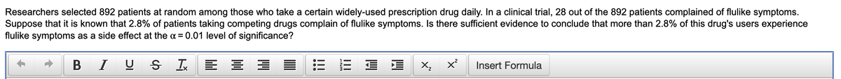 Researchers selected 892 patients at random among those who take a certain widely-used prescription drug daily. In a clinical trial, 28 out of the 892 patients complained of flulike symptoms.
Suppose that it is known that 2.8% of patients taking competing drugs complain of flulike symptoms. Is there sufficient evidence to conclude that more than 2.8% of this drug's users experience
flulike symptoms as a side effect at the α = 0.01 level of significance?
B
IUS I = = =
×₂×²
Insert Formula