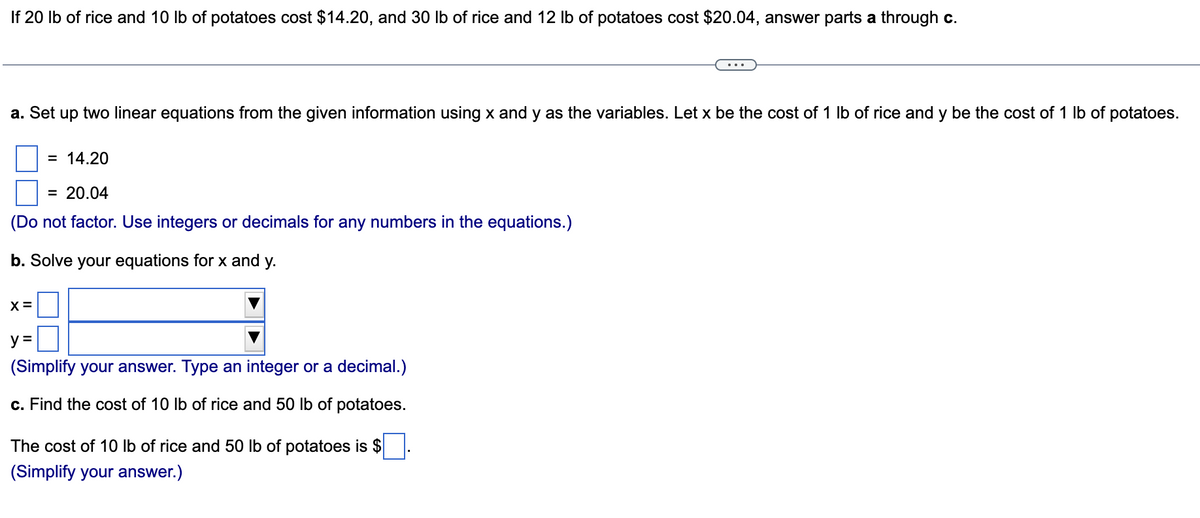 If 20 lb of rice and 10 lb of potatoes cost $14.20, and 30 lb of rice and 12 lb of potatoes cost $20.04, answer parts a through c.
a. Set up two linear equations from the given information using x and y as the variables. Let x be the cost of 1 lb of rice and y be the cost of 1 lb of potatoes.
= 14.20
= 20.04
(Do not factor. Use integers or decimals for any numbers in the equations.)
b. Solve your equations for x and y.
X =
y =
(Simplify your answer. Type an integer or a decimal.)
c. Find the cost of 10 lb of rice and 50 lb of potatoes.
The cost of 10 lb of rice and 50 lb of potatoes is $
(Simplify your answer.)