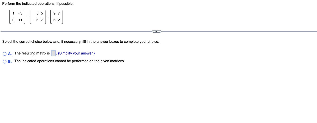 Perform the indicated operations, if possible.
1 3
55
[***]
- 6 7
11
+
97
62
Select the correct choice below and, if necessary, fill in the answer boxes to complete your choice.
A. The resulting matrix is
(Simplify your answer.)
B. The indicated operations cannot be performed on the given matrices.