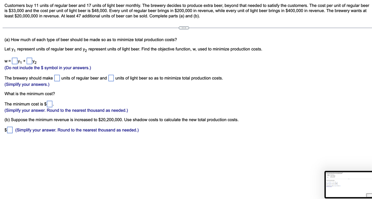 Customers buy 11 units of regular beer and 17 units of light beer monthly. The brewery decides to produce extra beer, beyond that needed to satisfy the customers. The cost per unit of regular beer
is $33,000 and the cost per unit of light beer is $48,000. Every unit of regular beer brings in $200,000 in revenue, while every unit of light beer brings in $400,000 in revenue. The brewery wants at
least $20,000,000 in revenue. At least 47 additional units of beer can be sold. Complete parts (a) and (b).
(a) How much of each type of beer should be made so as to minimize total production costs?
Let y₁ represent units of regular beer and y₂ represent units of light beer. Find the objective function, w, used to minimize production costs.
w = y₁ + y₂
(Do not include the $ symbol in your answers.)
The brewery should make units of regular beer and
(Simplify your answers.)
What is the minimum cost?
units of light beer so as to minimize total production costs.
The minimum cost is $
(Simplify your answer. Round to the nearest thousand as needed.)
(b) Suppose the minimum revenue is increased to $20,200,000. Use shadow costs to calculate the new total production costs.
(Simplify your answer. Round to the nearest thousand as needed.)
$
891439
1898:938