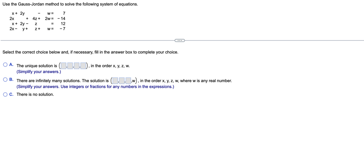 Use the
Gauss-Jordan method to solve the following system of equations.
W = 7
2w - 14
12
-7
x + 2y
2x
+
x + 2y
2x - y +
-
4z +
Z
Z+
W=
Select the correct choice below and, if necessary, fill in the answer box to complete your choice.
A. The unique solution is (.▬▬▬), in the order x, y, z, w.
(Simplify your answers.)
B. There are infinitely many solutions. The solution is (...w), in the order x, y, z, w, where w is any real number.
(Simplify your answers. Use integers or fractions for any numbers in the expressions.)
C. There is no solution.