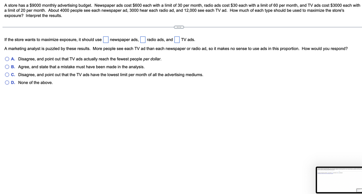 A store has a $9000 monthly advertising budget. Newspaper ads cost $600 each with a limit of 30 per month, radio ads cost $30 each with a limit of 60 per month, and TV ads cost $3000 each with
a limit of 20 per month. About 4000 people see each newspaper ad, 3000 hear each radio ad, and 12,000 see each TV ad. How much of each type should be used to maximize the store's
exposure? Interpret the results.
If the store wants to maximize exposure, it should use
newspaper ads,
radio ads, and TV ads.
A marketing analyst is puzzled by these results. More people see each TV ad than each newspaper or radio ad, so it makes no sense to use ads in this proportion. How would you respond?
O A. Disagree, and point out that TV ads actually reach the fewest people per dollar.
B. Agree, and state that a mistake must have been made in the analysis.
C. Disagree, and point out that the TV ads have the lowest limit per month of all the advertising mediums.
D. None of the above.