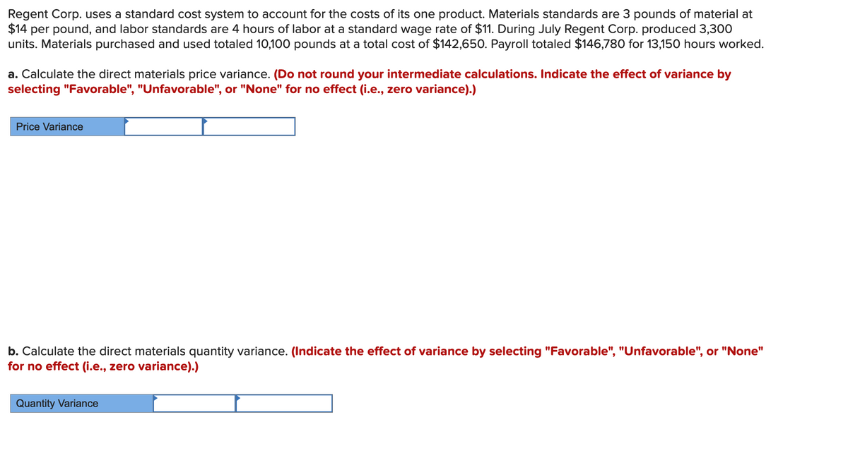 Regent Corp. uses a standard cost system to account for the costs of its one product. Materials standards are 3 pounds of material at
$14 per pound, and labor standards are 4 hours of labor at a standard wage rate of $11. During July Regent Corp. produced 3,300
units. Materials purchased and used totaled 10,100 pounds at a total cost of $142,650. Payroll totaled $146,780 for 13,150 hours worked.
a. Calculate the direct materials price variance. (Do not round your intermediate calculations. Indicate the effect of variance by
selecting "Favorable", "Unfavorable", or "None" for no effect (i.e., zero variance).)
Price Variance
b. Calculate the direct materials quantity variance. (Indicate the effect of variance by selecting "Favorable", "Unfavorable", or "None"
for no effect (i.e., zero variance).)
Quantity Variance