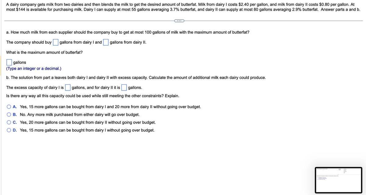 A dairy company gets milk from two dairies and then blends the milk to get the desired amount of butterfat. Milk from dairy I costs $2.40 per gallon, and milk from dairy II costs $0.80 per gallon. At
most $144 is available for purchasing milk. Dairy I can supply at most 55 gallons averaging 3.7% butterfat, and dairy II can supply at most 80 gallons averaging 2.9% butterfat. Answer parts a and b.
a. How much milk from each supplier should the company buy to get at most 100 gallons of milk with the maximum amount of butterfat?
The company should buy gallons from dairy I and
gallons from dairy II.
What is the maximum amount of butterfat?
gallons
(Type an integer or a decimal.)
b. The solution from part a leaves both dairy I and dairy II with excess capacity. Calculate the amount of additional milk each dairy could produce.
The excess capacity of dairy I is
gallons, and for dairy II it is
gallons.
Is there any way all this capacity could be used while still meeting the other constraints? Explain.
A. Yes, 15 more gallons can be bought from dairy I and 20 more from dairy II without going over budget.
B. No. Any more milk purchased from either dairy will go over budget.
C. Yes, 20 more gallons can be bought from dairy II without going over budget.
D. Yes, 15 more gallons can be bought from dairy I without going over budget.