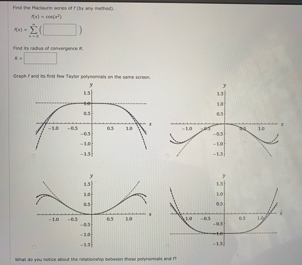 Find the Maclaurin series of f (by any method).
f(x) = cos(x2)
f(x) =
n = 0
Find its radius of convergence R.
R =
Graph f and its first few Taylor polynomials on the same screen.
y
y
1.5
1.5
1.0
1.0
0.5
0.5
-1.0
-0.5
0.5
1.0
0.5
-1.0
0.5
1.0
-0.5
-0.5
-1.0
-1.0
-1.5
-1.5
y
y
1.5
1.5
1.0
1.0
0.5
0.5
-1.0
-0.5
0.5
1.0
1.0
-0.5
1.0
0.5
-0.5
- 0.5
-1.0
1.0
-1.5
-1.5
What do you notice about the relationship between these polynomials and f?
