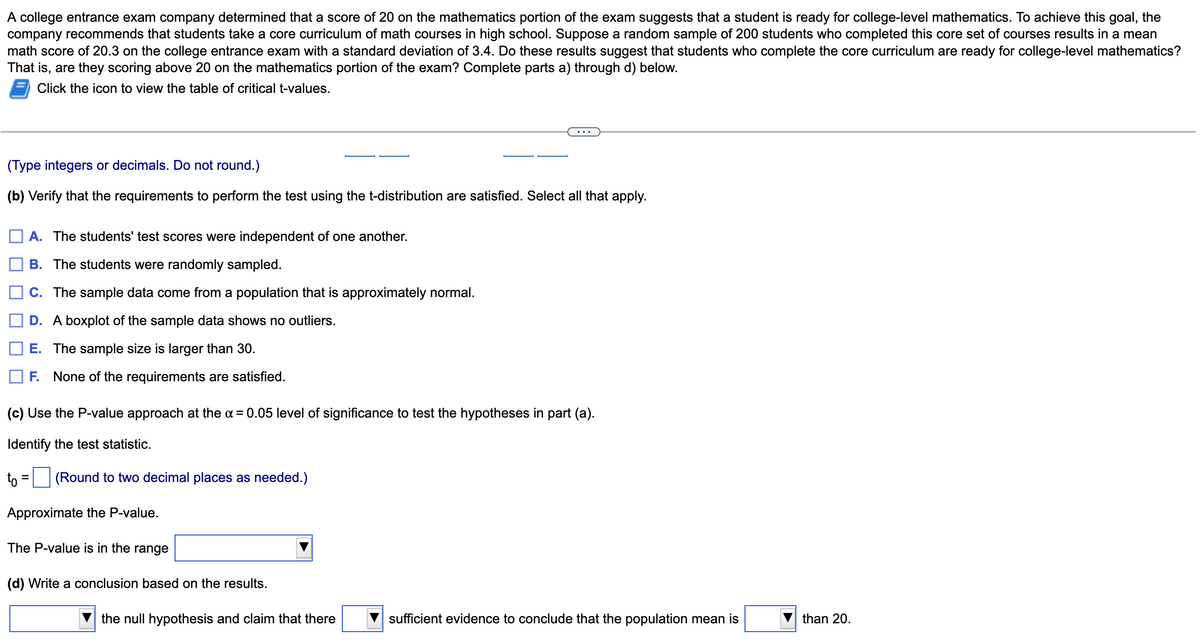 A college entrance exam company determined that a score of 20 on the mathematics portion of the exam suggests that a student is ready for college-level mathematics. To achieve this goal, the
company recommends that students take a core curriculum of math courses in high school. Suppose a random sample of 200 students who completed this core set of courses results in a mean
math score of 20.3 on the college entrance exam with a standard deviation of 3.4. Do these results suggest that students who complete the core curriculum are ready for college-level mathematics?
That is, are they scoring above 20 on the mathematics portion of the exam? Complete parts a) through d) below.
Click the icon to view the table of critical t-values.
(Type integers or decimals. Do not round.)
(b) Verify that the requirements to perform the test using the t-distribution are satisfied. Select all that apply.
A. The students' test scores were independent of one another.
B. The students were randomly sampled.
C. The sample data come from a population that is approximately normal.
D. A boxplot of the sample data shows no outliers.
E. The sample size is larger than 30.
F. None of the requirements are satisfied.
(c) Use the P-value approach at the x = 0.05 level of significance to test the hypotheses in part (a).
Identify the test statistic.
to= = (Round to two decimal places as needed.)
Approximate the P-value.
The P-value is in the range
(d) Write a conclusion based on the results.
the null hypothesis and claim that there
sufficient evidence to conclude that the population mean is
than 20.